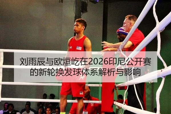 刘雨辰与欧烜屹在2026印尼公开赛的新轮换发球体系解析与影响